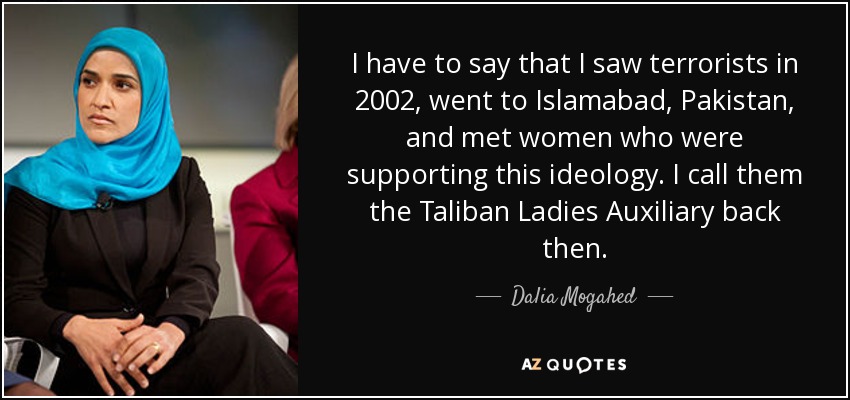 I have to say that I saw terrorists in 2002, went to Islamabad, Pakistan, and met women who were supporting this ideology. I call them the Taliban Ladies Auxiliary back then. - Dalia Mogahed
