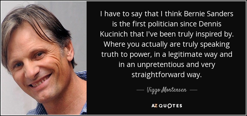 I have to say that I think Bernie Sanders is the first politician since Dennis Kucinich that I've been truly inspired by. Where you actually are truly speaking truth to power, in a legitimate way and in an unpretentious and very straightforward way. - Viggo Mortensen