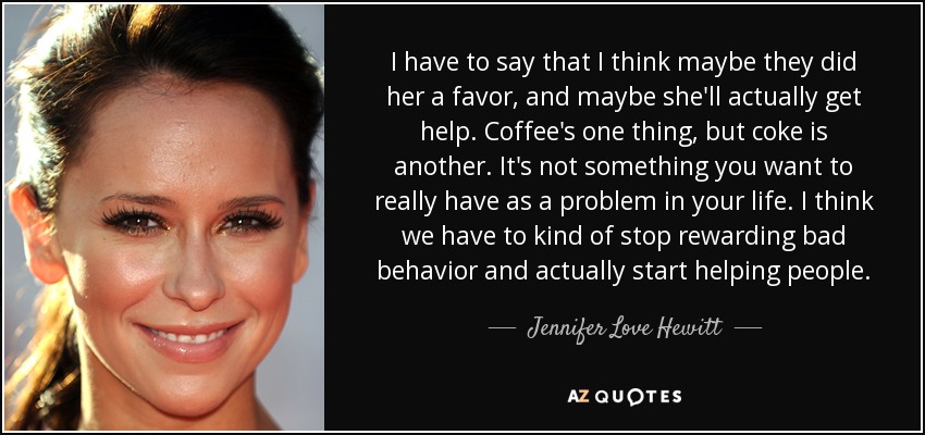 I have to say that I think maybe they did her a favor, and maybe she'll actually get help. Coffee's one thing, but coke is another. It's not something you want to really have as a problem in your life. I think we have to kind of stop rewarding bad behavior and actually start helping people. - Jennifer Love Hewitt