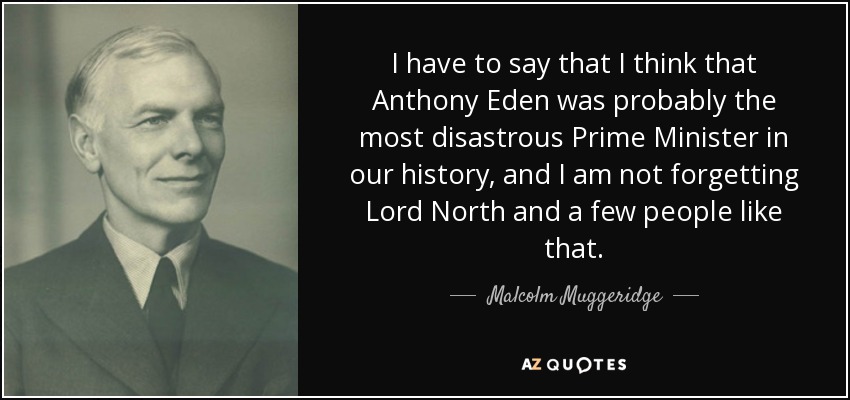 I have to say that I think that Anthony Eden was probably the most disastrous Prime Minister in our history, and I am not forgetting Lord North and a few people like that. - Malcolm Muggeridge