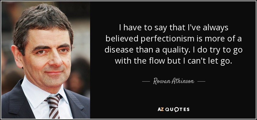 I have to say that I've always believed perfectionism is more of a disease than a quality. I do try to go with the flow but I can't let go. - Rowan Atkinson