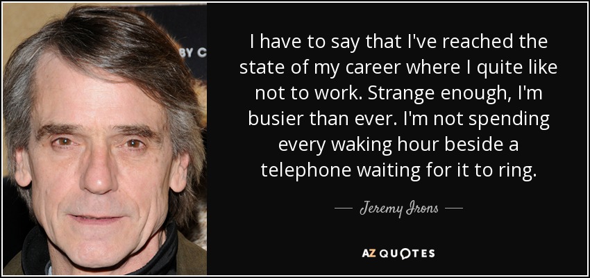 I have to say that I've reached the state of my career where I quite like not to work. Strange enough, I'm busier than ever. I'm not spending every waking hour beside a telephone waiting for it to ring. - Jeremy Irons