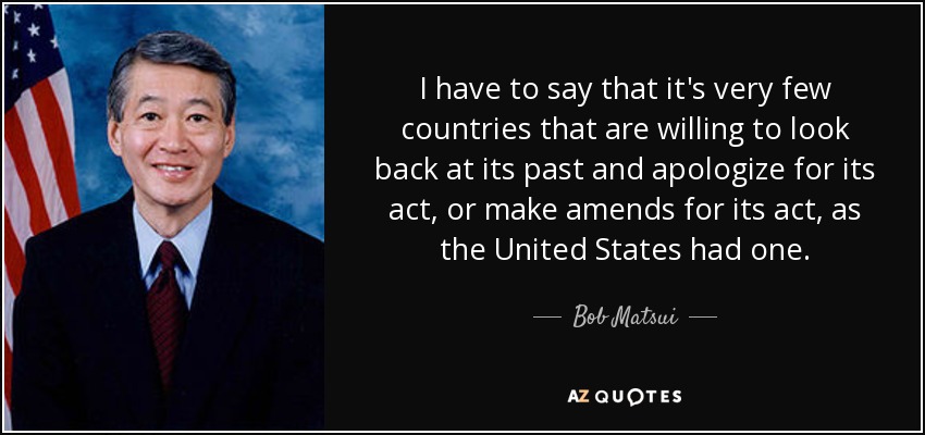 I have to say that it's very few countries that are willing to look back at its past and apologize for its act, or make amends for its act, as the United States had one. - Bob Matsui