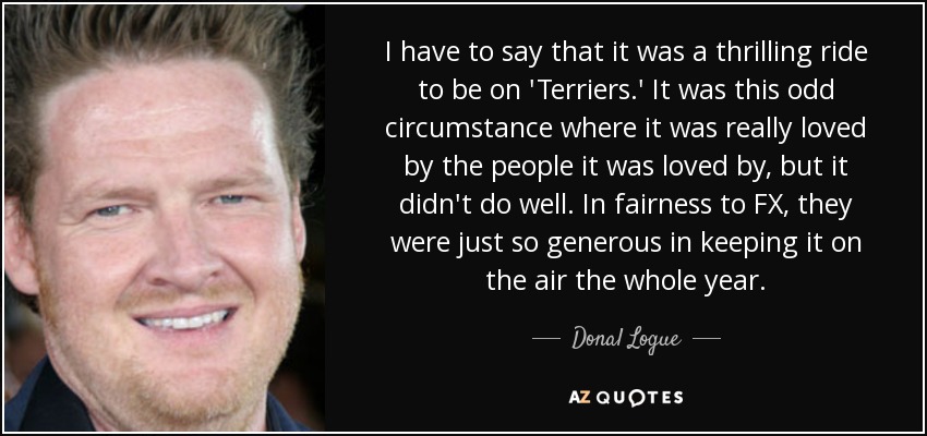 I have to say that it was a thrilling ride to be on 'Terriers.' It was this odd circumstance where it was really loved by the people it was loved by, but it didn't do well. In fairness to FX, they were just so generous in keeping it on the air the whole year. - Donal Logue