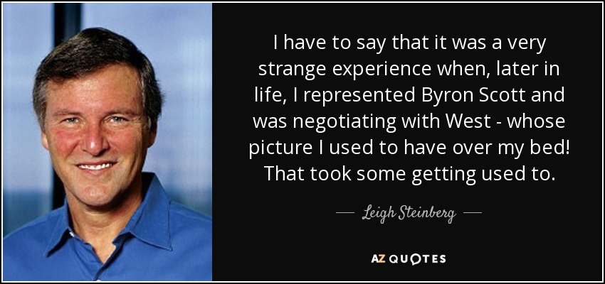 I have to say that it was a very strange experience when, later in life, I represented Byron Scott and was negotiating with West - whose picture I used to have over my bed! That took some getting used to. - Leigh Steinberg