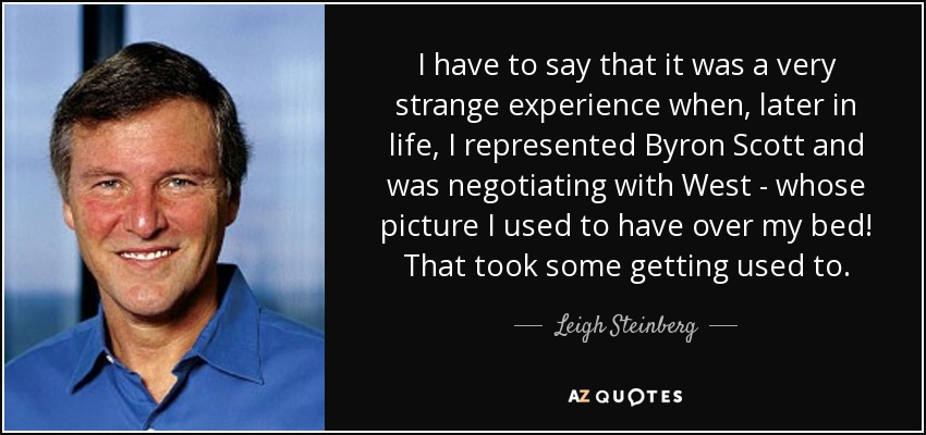 I have to say that it was a very strange experience when, later in life, I represented Byron Scott and was negotiating with West - whose picture I used to have over my bed! That took some getting used to. - Leigh Steinberg