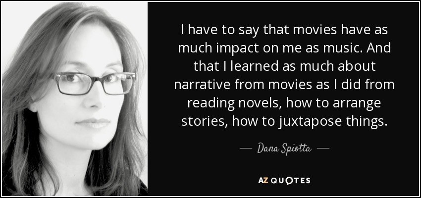 I have to say that movies have as much impact on me as music. And that I learned as much about narrative from movies as I did from reading novels, how to arrange stories, how to juxtapose things. - Dana Spiotta