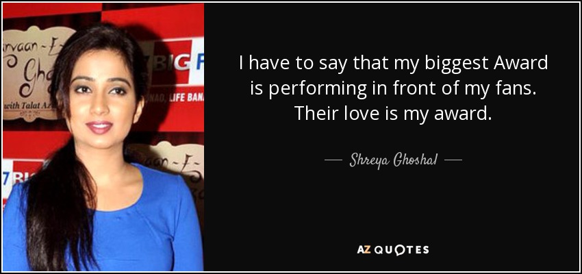 I have to say that my biggest Award is performing in front of my fans. Their love is my award. - Shreya Ghoshal