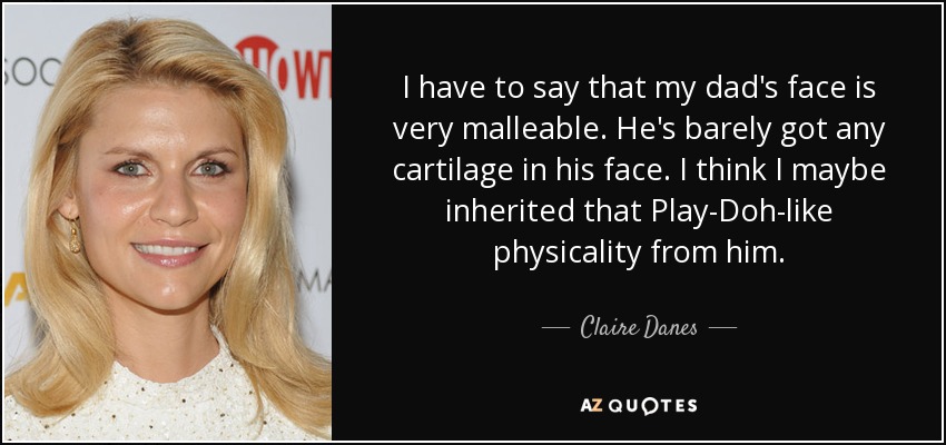 I have to say that my dad's face is very malleable. He's barely got any cartilage in his face. I think I maybe inherited that Play-Doh-like physicality from him. - Claire Danes
