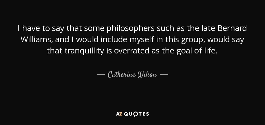 I have to say that some philosophers such as the late Bernard Williams, and I would include myself in this group, would say that tranquillity is overrated as the goal of life. - Catherine Wilson