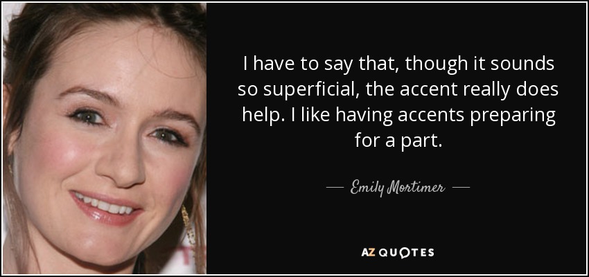 I have to say that, though it sounds so superficial, the accent really does help. I like having accents preparing for a part. - Emily Mortimer