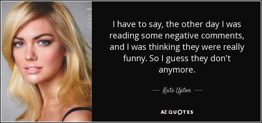 I have to say, the other day I was reading some negative comments, and I was thinking they were really funny. So I guess they don't anymore. - Kate Upton