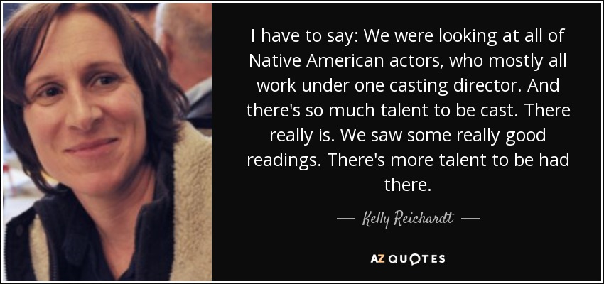 I have to say: We were looking at all of Native American actors, who mostly all work under one casting director. And there's so much talent to be cast. There really is. We saw some really good readings. There's more talent to be had there. - Kelly Reichardt