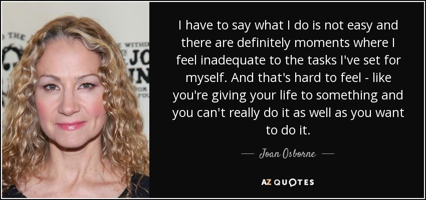 I have to say what I do is not easy and there are definitely moments where I feel inadequate to the tasks I've set for myself. And that's hard to feel - like you're giving your life to something and you can't really do it as well as you want to do it. - Joan Osborne