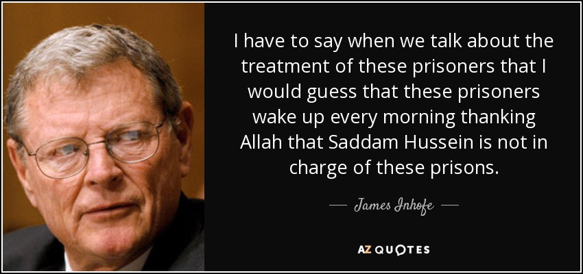 I have to say when we talk about the treatment of these prisoners that I would guess that these prisoners wake up every morning thanking Allah that Saddam Hussein is not in charge of these prisons. - James Inhofe