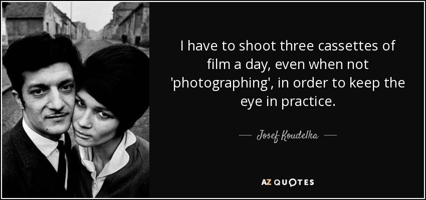 I have to shoot three cassettes of film a day, even when not 'photographing', in order to keep the eye in practice. - Josef Koudelka