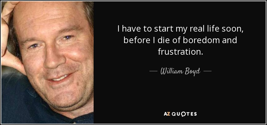 I have to start my real life soon, before I die of boredom and frustration. - William Boyd