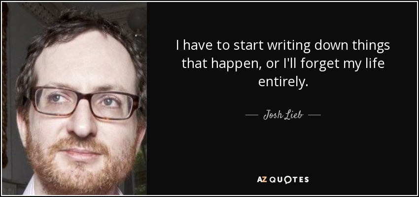 I have to start writing down things that happen, or I'll forget my life entirely. - Josh Lieb