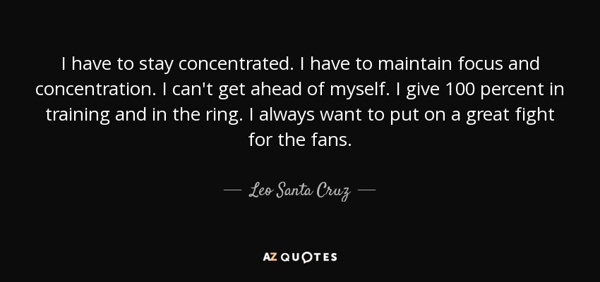I have to stay concentrated. I have to maintain focus and concentration. I can't get ahead of myself. I give 100 percent in training and in the ring. I always want to put on a great fight for the fans. - Leo Santa Cruz