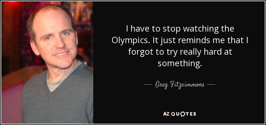 I have to stop watching the Olympics. It just reminds me that I forgot to try really hard at something. - Greg Fitzsimmons