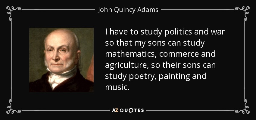 I have to study politics and war so that my sons can study mathematics, commerce and agriculture, so their sons can study poetry, painting and music. - John Quincy Adams