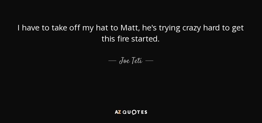 I have to take off my hat to Matt, he's trying crazy hard to get this fire started. - Joe Teti