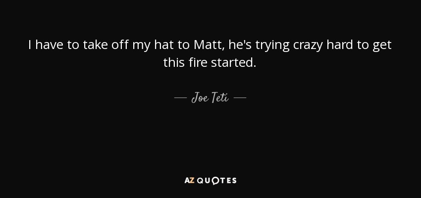 I have to take off my hat to Matt, he's trying crazy hard to get this fire started. - Joe Teti
