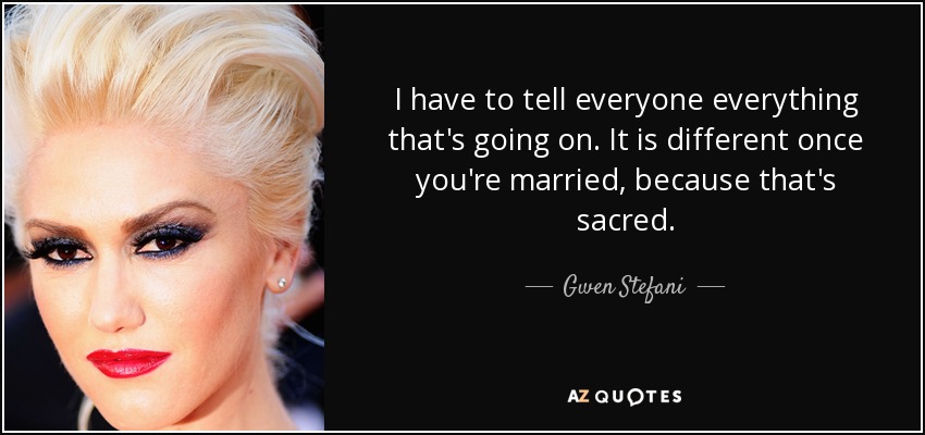 I have to tell everyone everything that's going on. It is different once you're married, because that's sacred. - Gwen Stefani