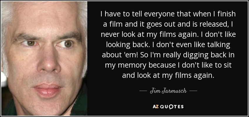 I have to tell everyone that when I finish a film and it goes out and is released, I never look at my films again. I don't like looking back. I don't even like talking about 'em! So I'm really digging back in my memory because I don't like to sit and look at my films again. - Jim Jarmusch