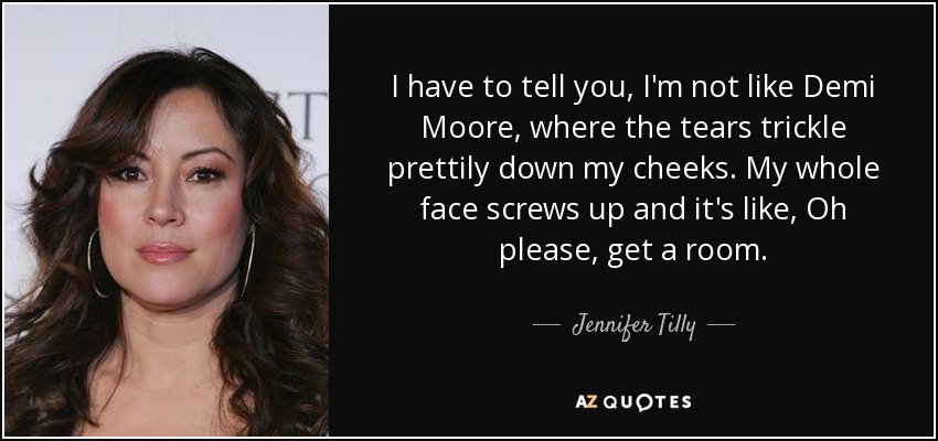 I have to tell you, I'm not like Demi Moore, where the tears trickle prettily down my cheeks. My whole face screws up and it's like, Oh please, get a room. - Jennifer Tilly