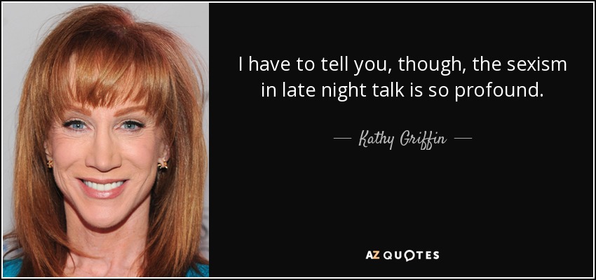 I have to tell you, though, the sexism in late night talk is so profound. - Kathy Griffin