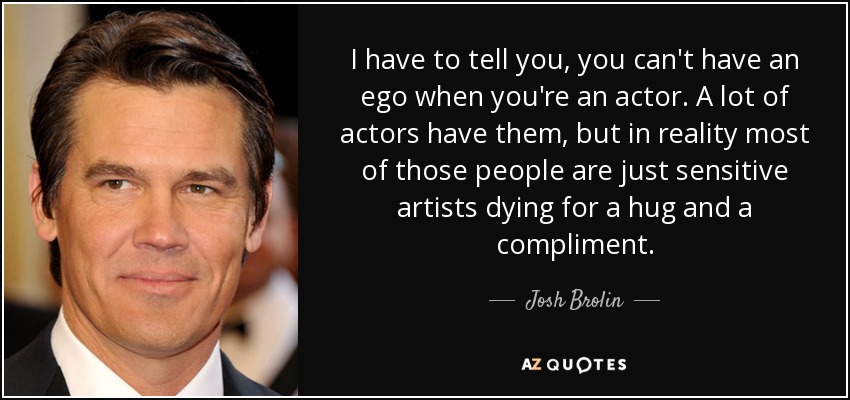 I have to tell you, you can't have an ego when you're an actor. A lot of actors have them, but in reality most of those people are just sensitive artists dying for a hug and a compliment. - Josh Brolin