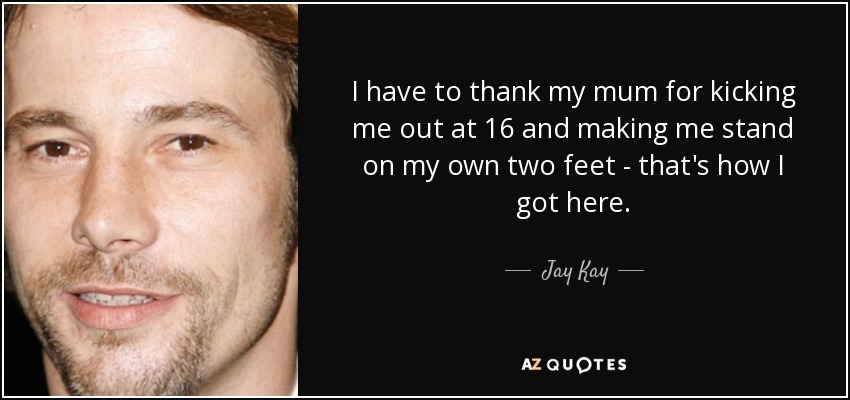 I have to thank my mum for kicking me out at 16 and making me stand on my own two feet - that's how I got here. - Jay Kay