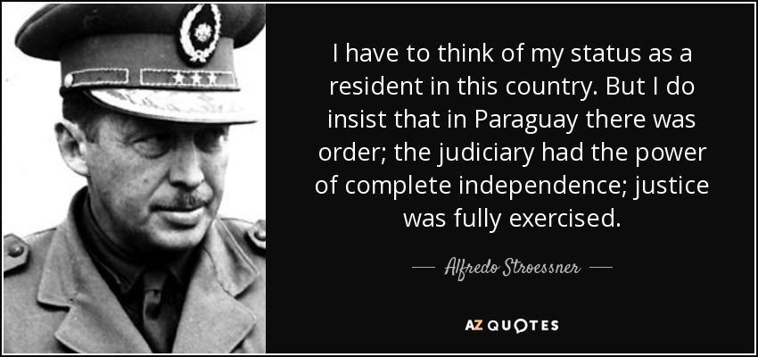 I have to think of my status as a resident in this country. But I do insist that in Paraguay there was order; the judiciary had the power of complete independence; justice was fully exercised. - Alfredo Stroessner