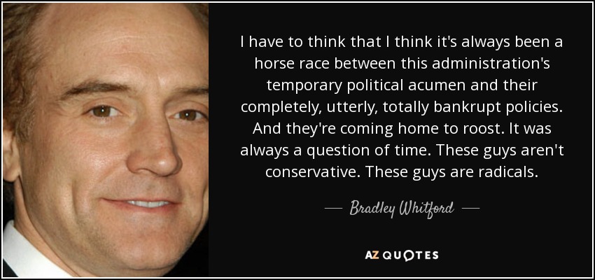I have to think that I think it's always been a horse race between this administration's temporary political acumen and their completely, utterly, totally bankrupt policies. And they're coming home to roost. It was always a question of time. These guys aren't conservative. These guys are radicals. - Bradley Whitford