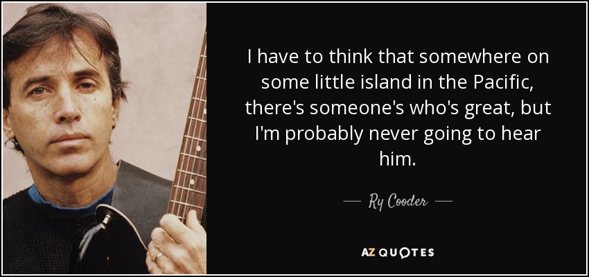 I have to think that somewhere on some little island in the Pacific, there's someone's who's great, but I'm probably never going to hear him. - Ry Cooder