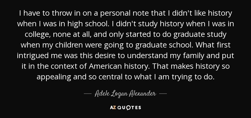 I have to throw in on a personal note that I didn't like history when I was in high school. I didn't study history when I was in college, none at all, and only started to do graduate study when my children were going to graduate school. What first intrigued me was this desire to understand my family and put it in the context of American history. That makes history so appealing and so central to what I am trying to do. - Adele Logan Alexander