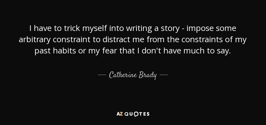 I have to trick myself into writing a story - impose some arbitrary constraint to distract me from the constraints of my past habits or my fear that I don't have much to say. - Catherine Brady