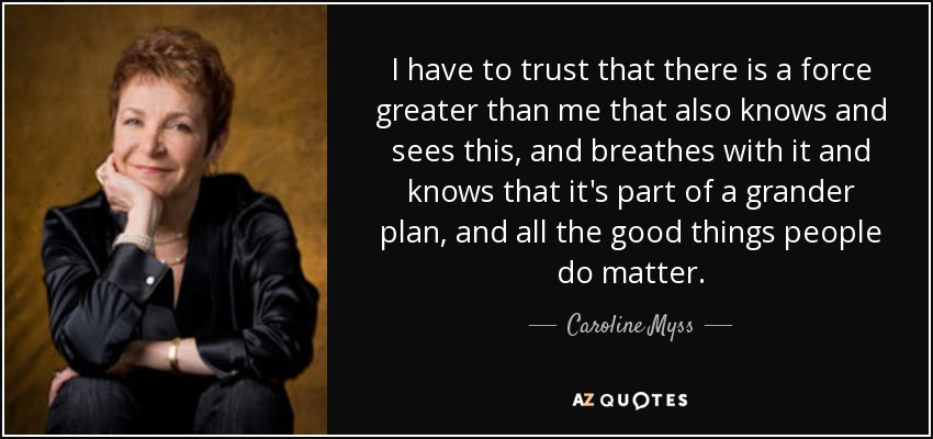I have to trust that there is a force greater than me that also knows and sees this, and breathes with it and knows that it's part of a grander plan, and all the good things people do matter. - Caroline Myss