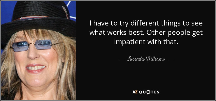 I have to try different things to see what works best. Other people get impatient with that. - Lucinda Williams