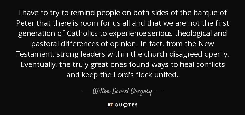 I have to try to remind people on both sides of the barque of Peter that there is room for us all and that we are not the first generation of Catholics to experience serious theological and pastoral differences of opinion. In fact, from the New Testament, strong leaders within the church disagreed openly. Eventually, the truly great ones found ways to heal conflicts and keep the Lord's flock united. - Wilton Daniel Gregory