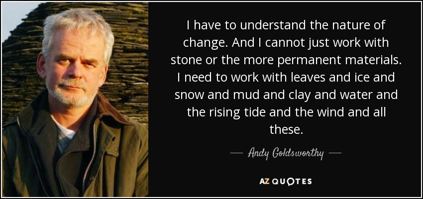 I have to understand the nature of change. And I cannot just work with stone or the more permanent materials. I need to work with leaves and ice and snow and mud and clay and water and the rising tide and the wind and all these. - Andy Goldsworthy