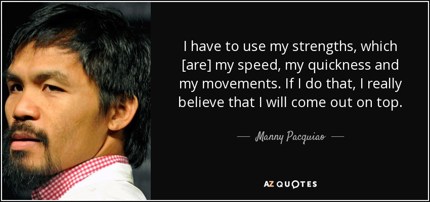 I have to use my strengths, which [are] my speed, my quickness and my movements. If I do that, I really believe that I will come out on top. - Manny Pacquiao