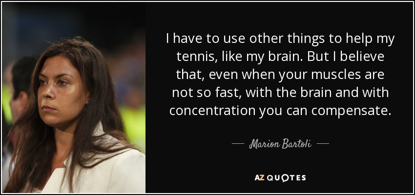 I have to use other things to help my tennis, like my brain. But I believe that, even when your muscles are not so fast, with the brain and with concentration you can compensate. - Marion Bartoli