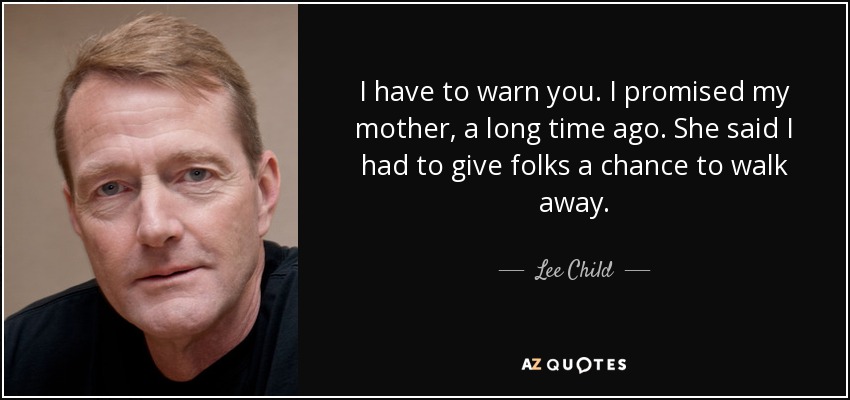 I have to warn you. I promised my mother, a long time ago. She said I had to give folks a chance to walk away. - Lee Child