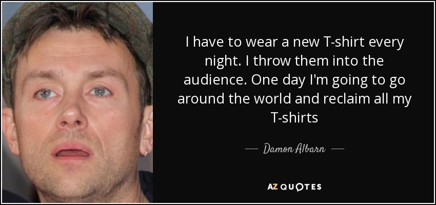 I have to wear a new T-shirt every night. I throw them into the audience. One day I'm going to go around the world and reclaim all my T-shirts - Damon Albarn