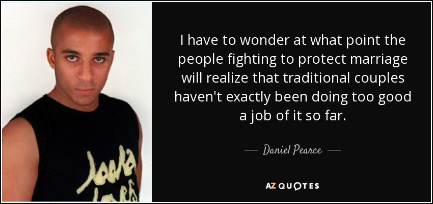 I have to wonder at what point the people fighting to protect marriage will realize that traditional couples haven't exactly been doing too good a job of it so far. - Daniel Pearce