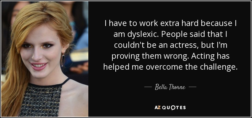 I have to work extra hard because I am dyslexic. People said that I couldn't be an actress, but I'm proving them wrong. Acting has helped me overcome the challenge. - Bella Thorne