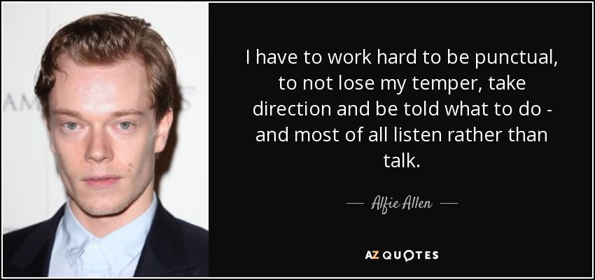I have to work hard to be punctual, to not lose my temper, take direction and be told what to do - and most of all listen rather than talk. - Alfie Allen