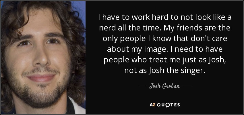 I have to work hard to not look like a nerd all the time. My friends are the only people I know that don't care about my image. I need to have people who treat me just as Josh, not as Josh the singer. - Josh Groban